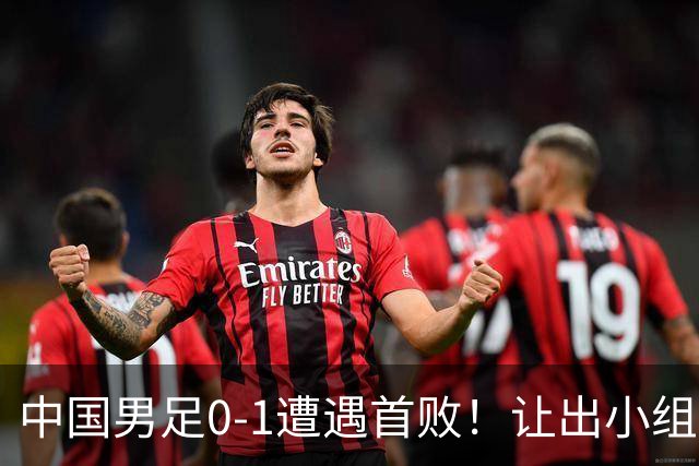 中国男足0-1遭遇首败！让出小组榜首+无缘提前出线，最新晋级形势有变