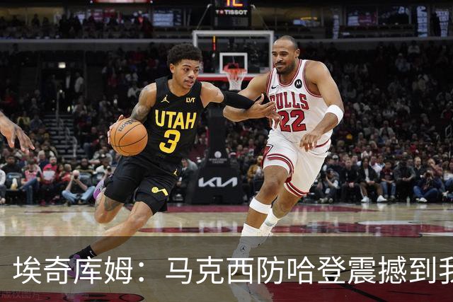 埃奇库姆：马克西防哈登震撼到我，之前不知他能攻防一体