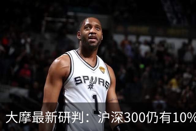 大摩最新研判：沪深300仍有10%-15%估值下调空间，1-2个月后触底反弹概率更高