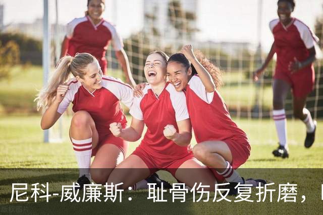 尼科-威廉斯：耻骨伤反复折磨，时速从35公里跌到不足29公里