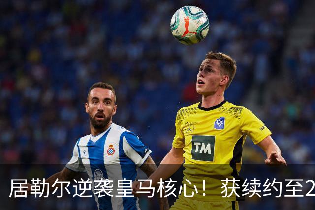 居勒尔逆袭皇马核心！获续约至2032年，曾因伤病深陷泥潭