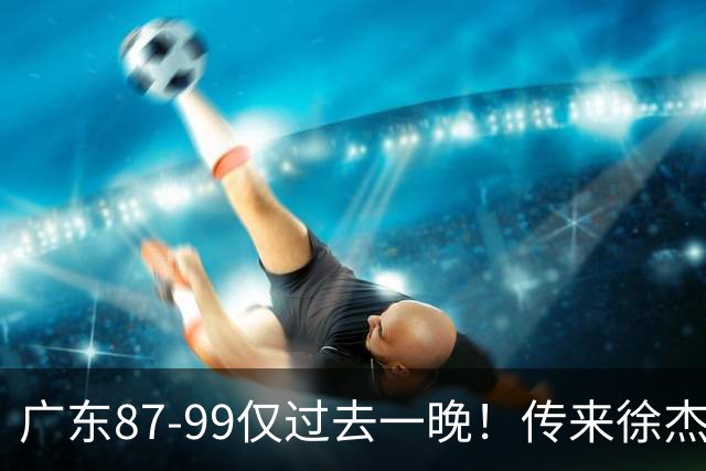 广东87-99仅过去一晚！传来徐杰、亚帅的重要消息，杨鸣说得很实在