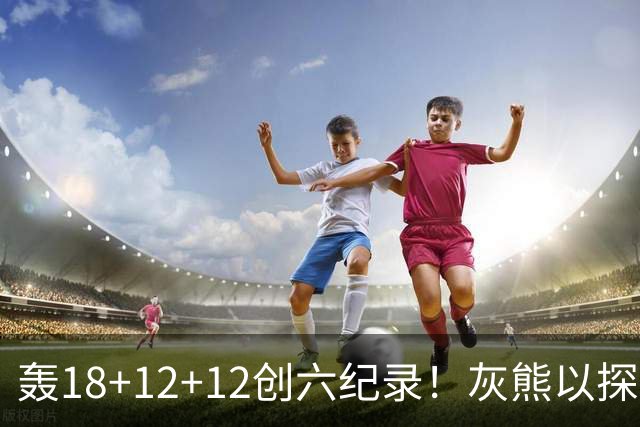 轰18+12+12创六纪录！灰熊以探花建队独具慧眼 美记：开启完美时代