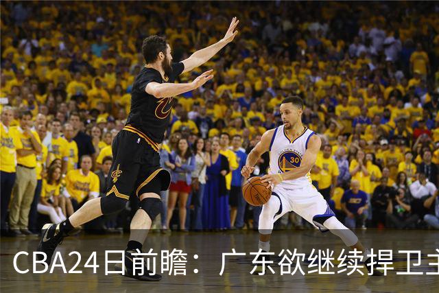 CBA24日前瞻：广东欲继续捍卫主场 邹阳状态火热率队挑战卫冕冠军